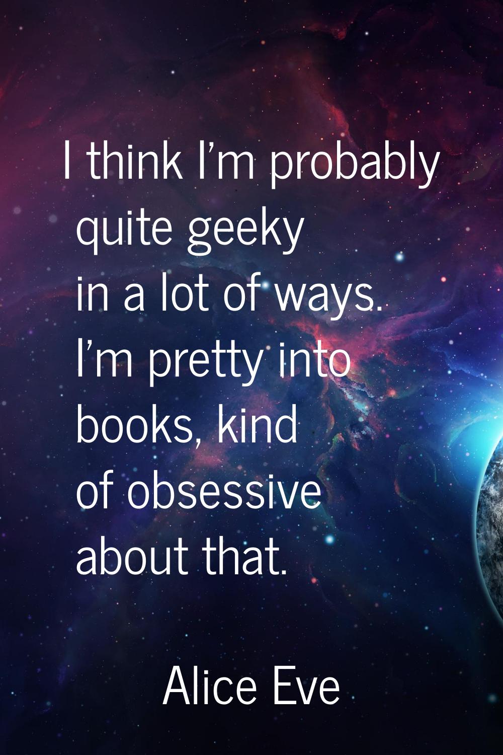 I think I'm probably quite geeky in a lot of ways. I'm pretty into books, kind of obsessive about t