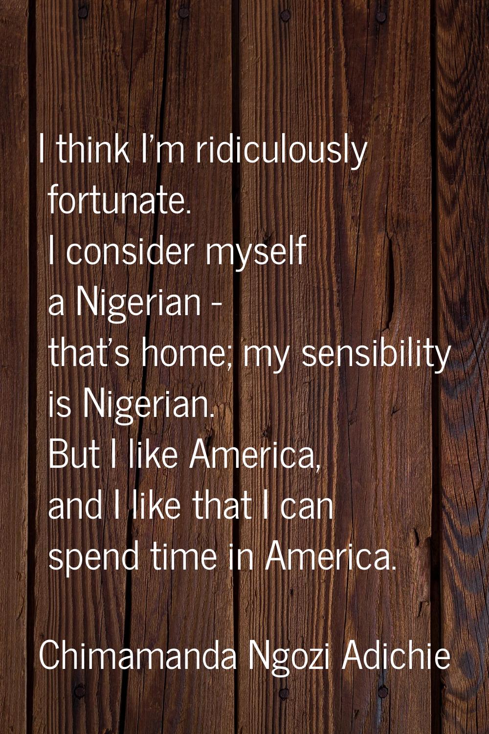 I think I'm ridiculously fortunate. I consider myself a Nigerian - that's home; my sensibility is N
