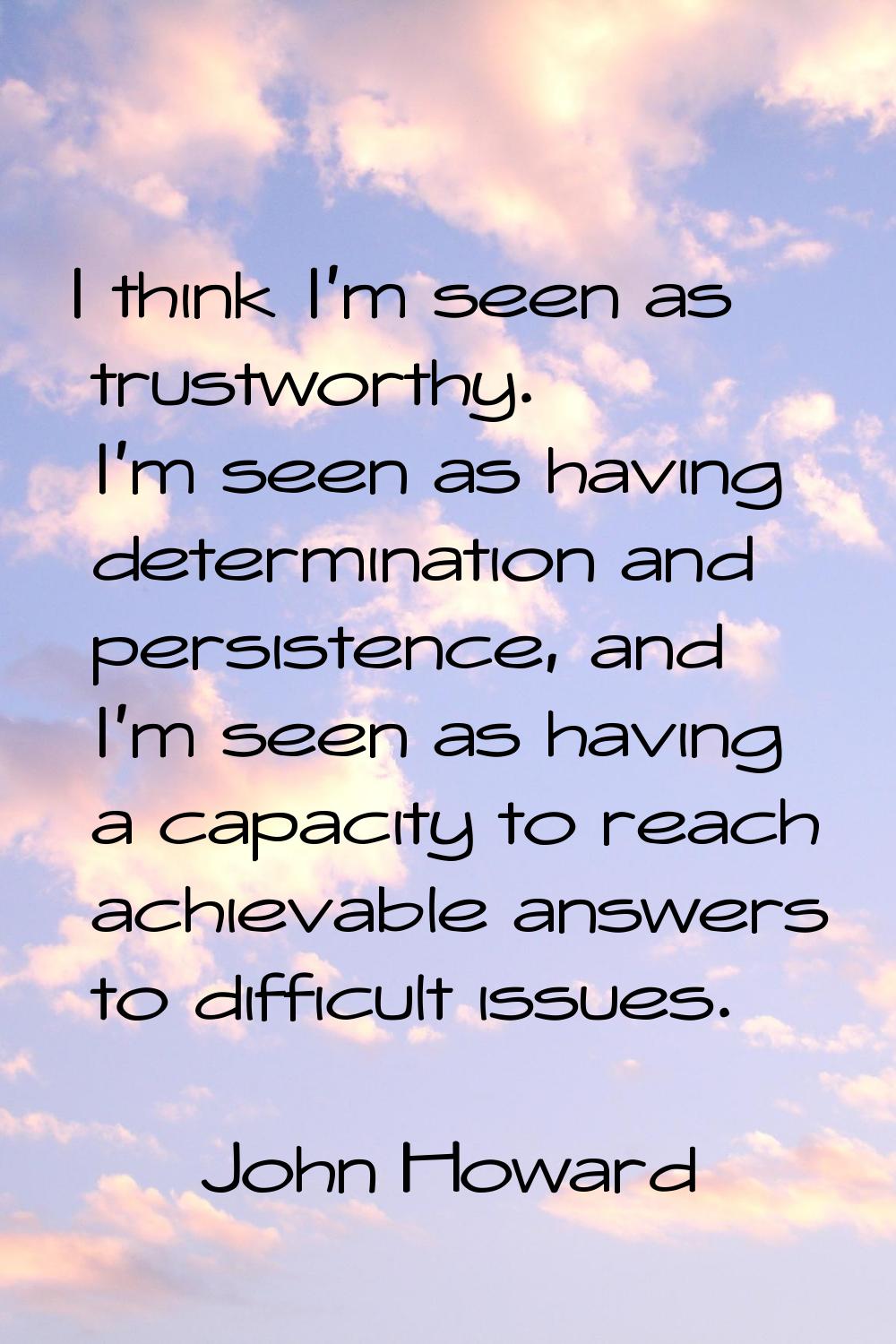 I think I'm seen as trustworthy. I'm seen as having determination and persistence, and I'm seen as 