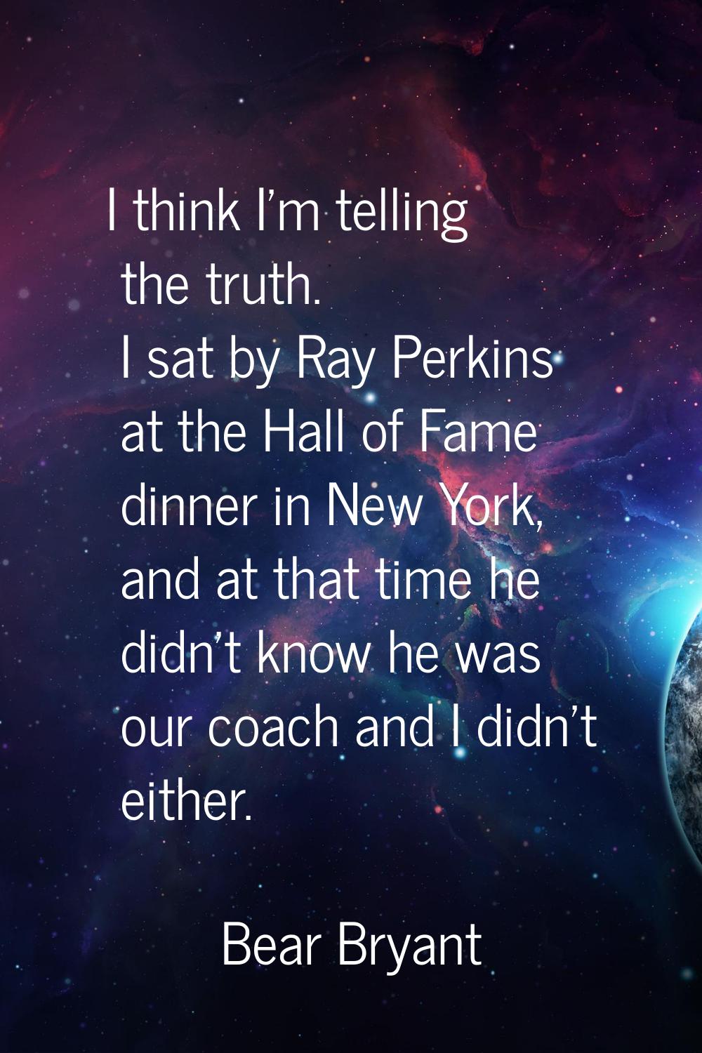 I think I'm telling the truth. I sat by Ray Perkins at the Hall of Fame dinner in New York, and at 