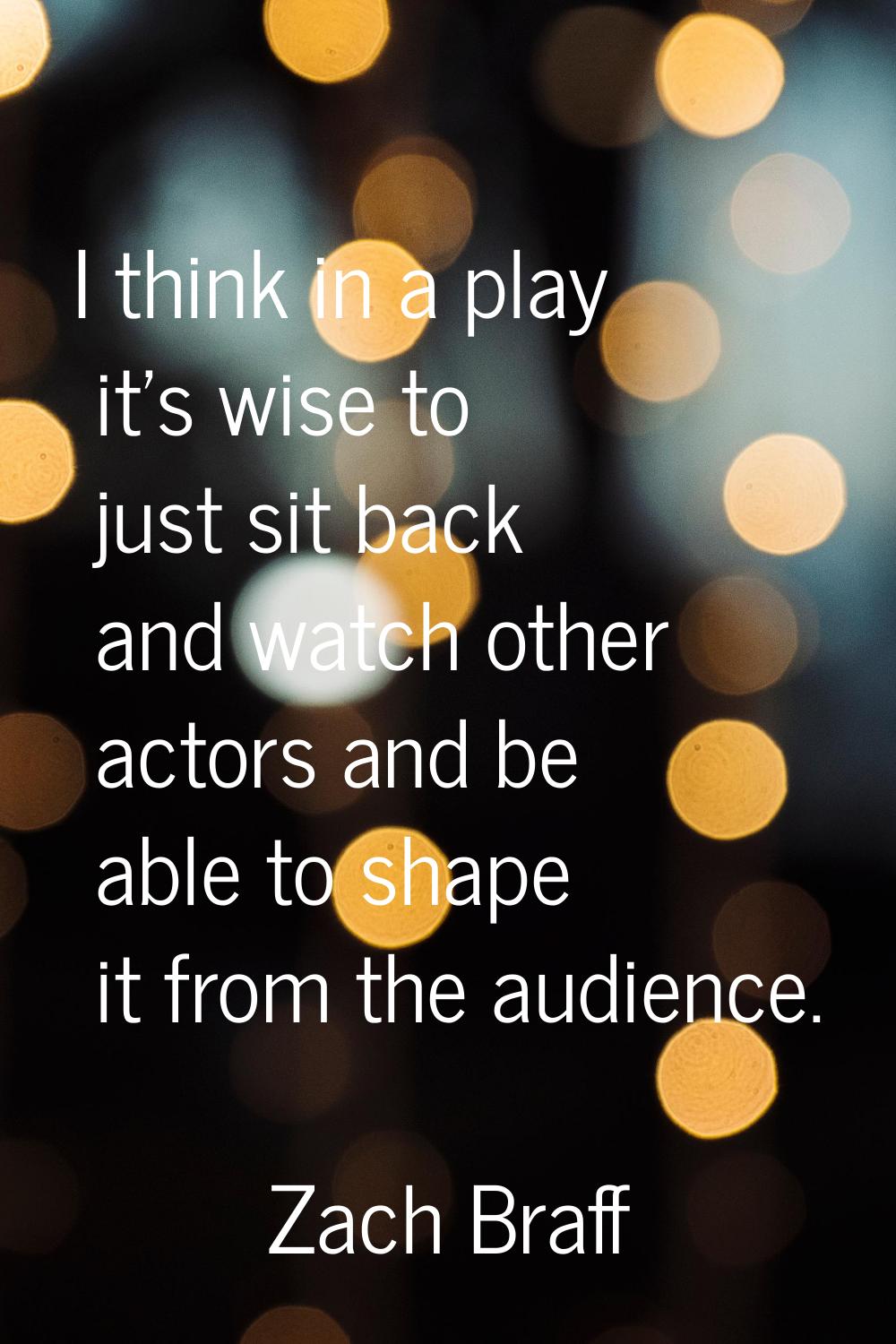 I think in a play it's wise to just sit back and watch other actors and be able to shape it from th