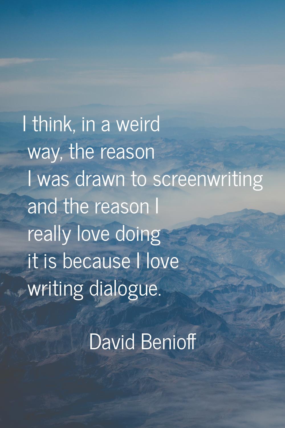 I think, in a weird way, the reason I was drawn to screenwriting and the reason I really love doing