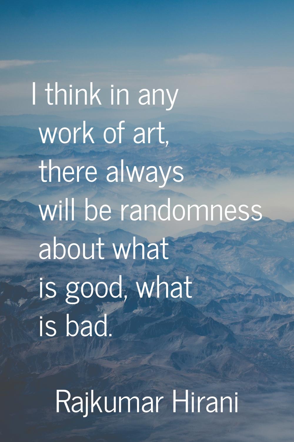 I think in any work of art, there always will be randomness about what is good, what is bad.