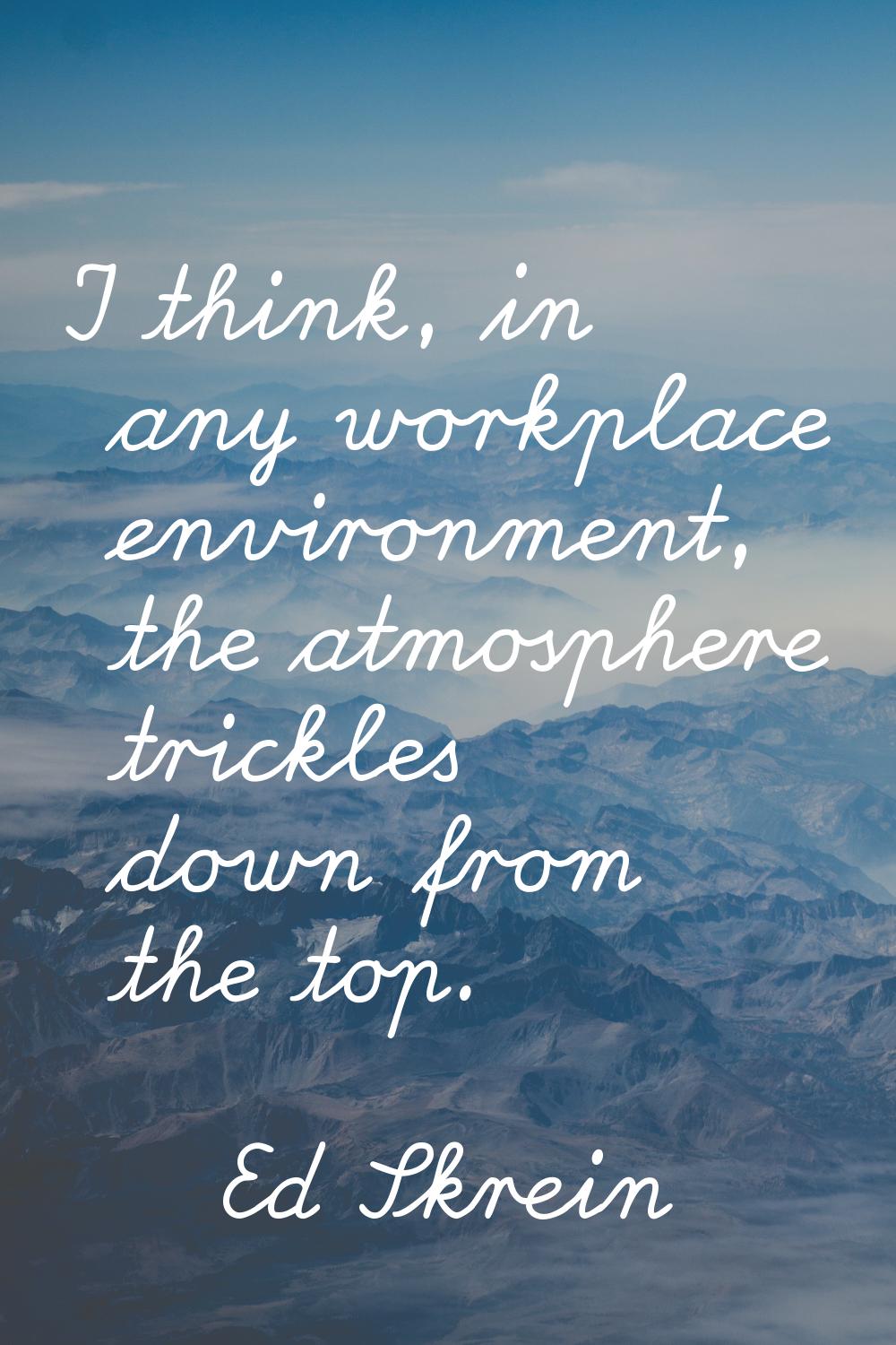 I think, in any workplace environment, the atmosphere trickles down from the top.