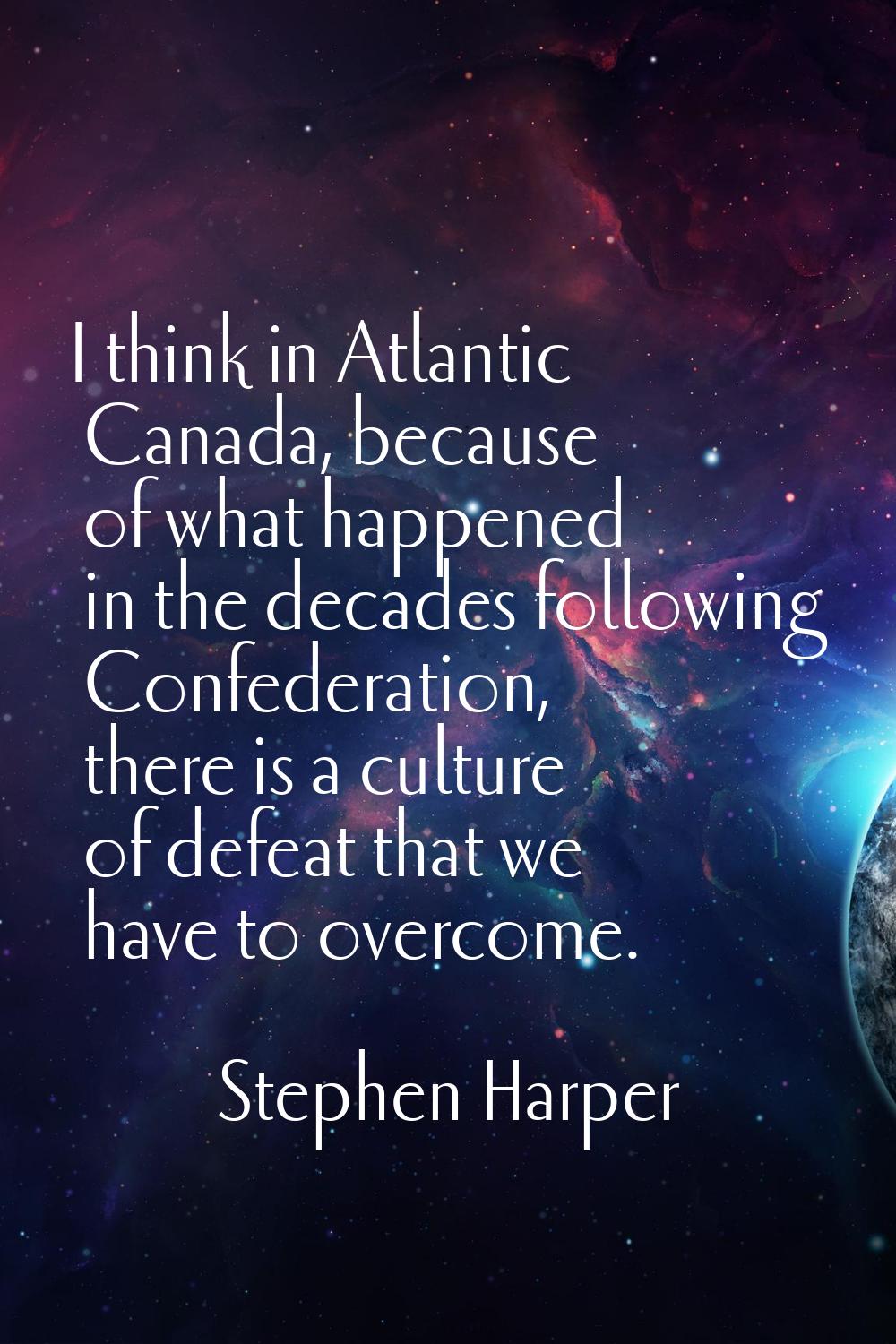 I think in Atlantic Canada, because of what happened in the decades following Confederation, there 