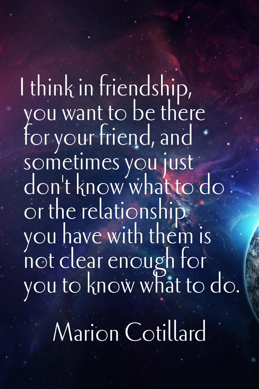 I think in friendship, you want to be there for your friend, and sometimes you just don't know what
