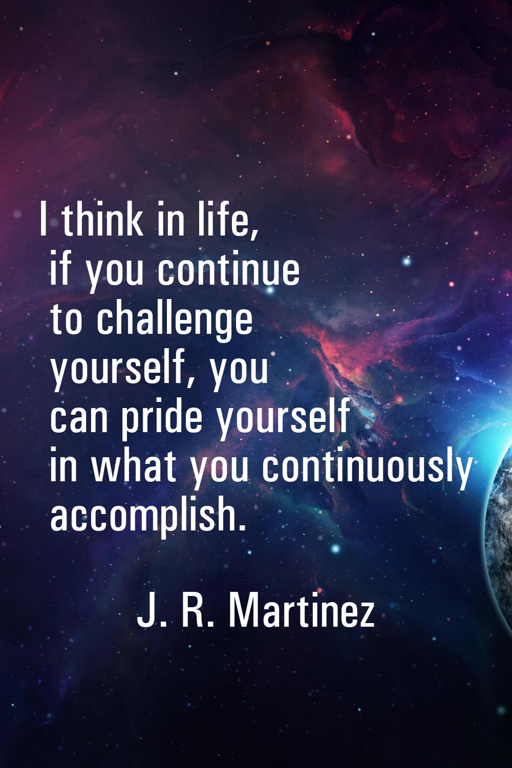 I think in life, if you continue to challenge yourself, you can pride yourself in what you continuo