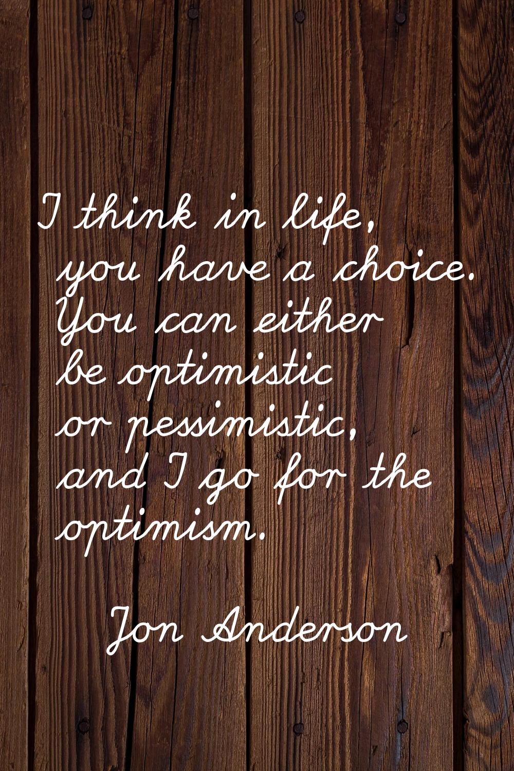 I think in life, you have a choice. You can either be optimistic or pessimistic, and I go for the o