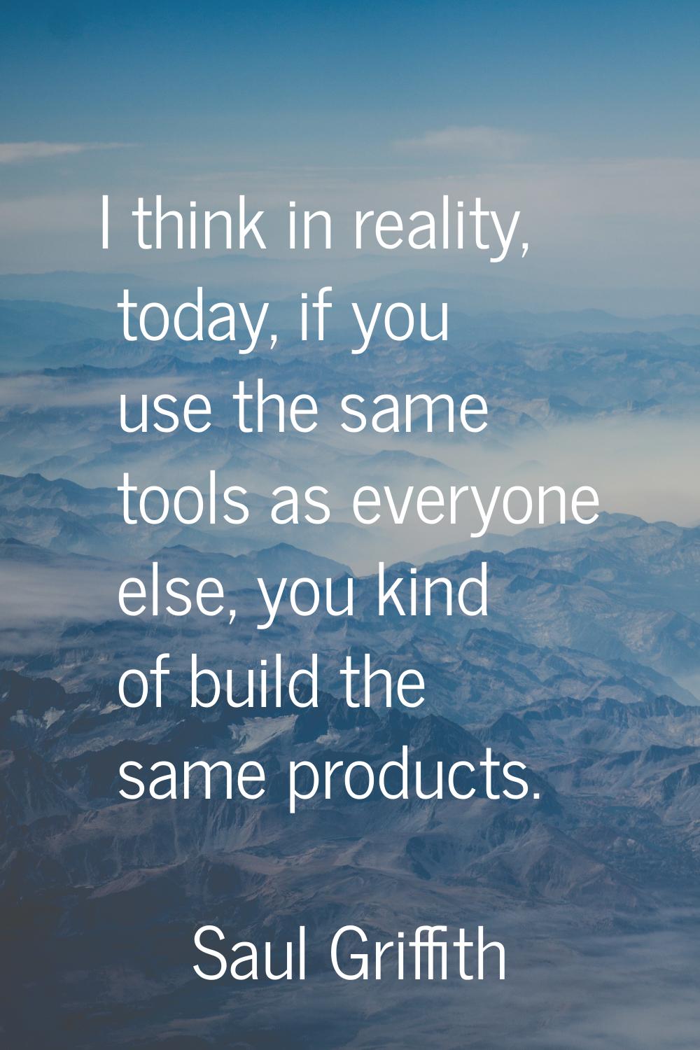 I think in reality, today, if you use the same tools as everyone else, you kind of build the same p