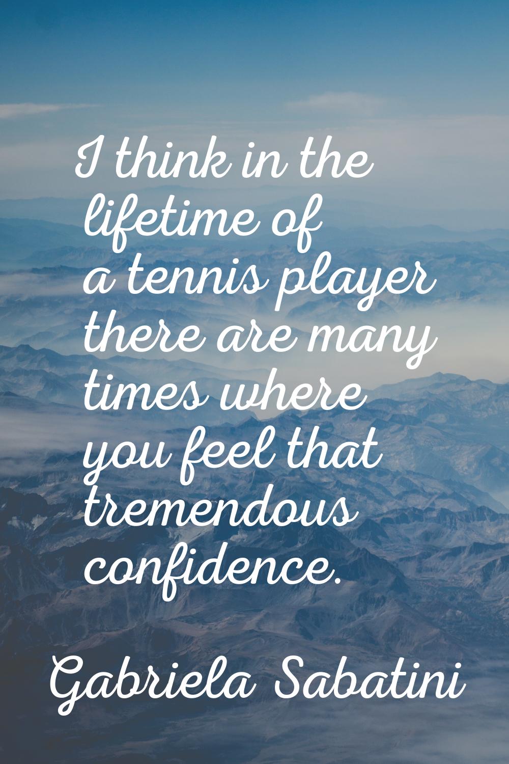 I think in the lifetime of a tennis player there are many times where you feel that tremendous conf