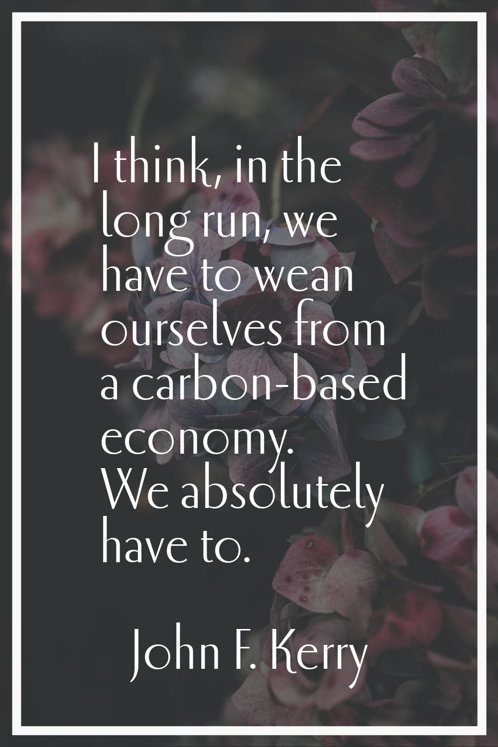 I think, in the long run, we have to wean ourselves from a carbon-based economy. We absolutely have