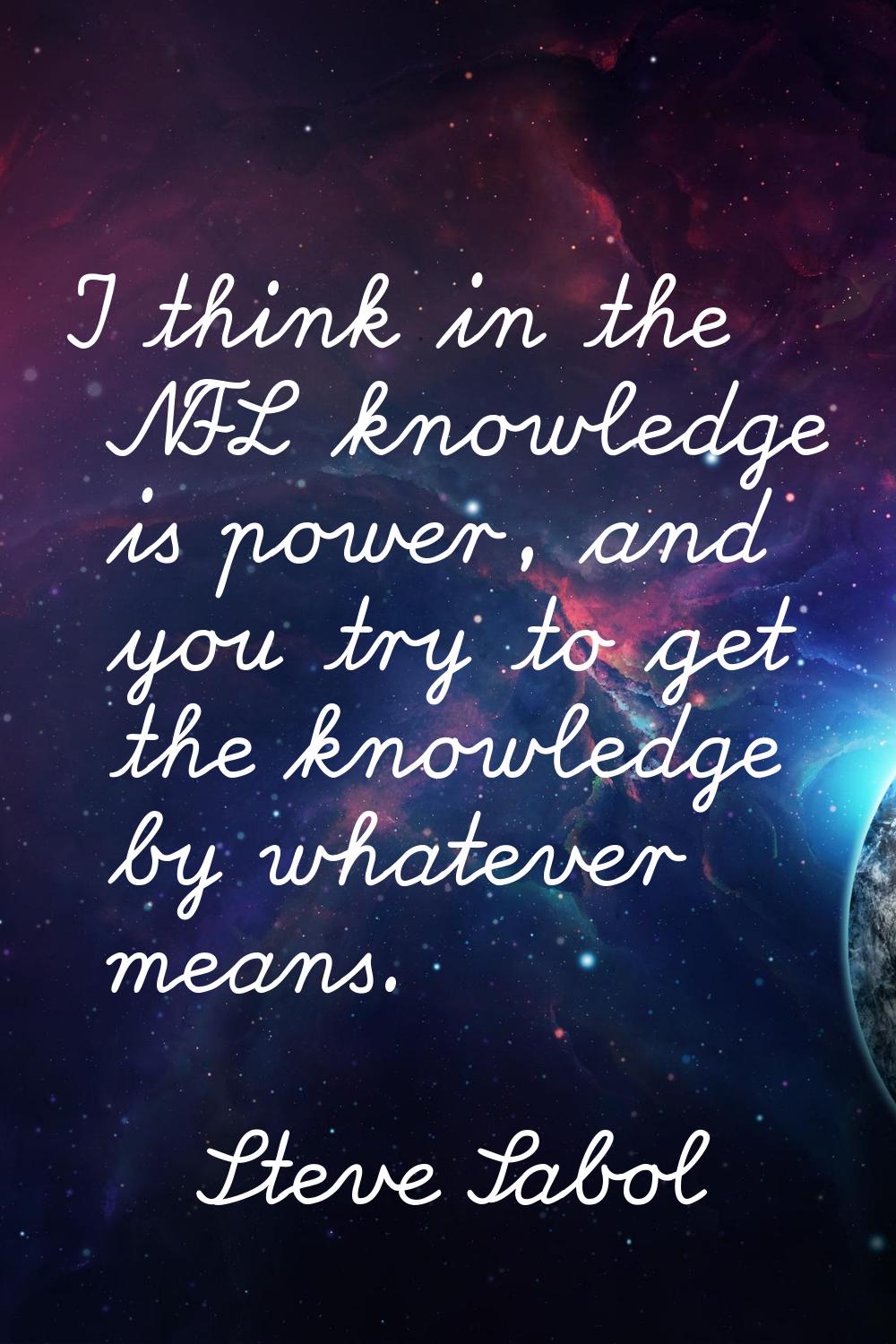 I think in the NFL knowledge is power, and you try to get the knowledge by whatever means.