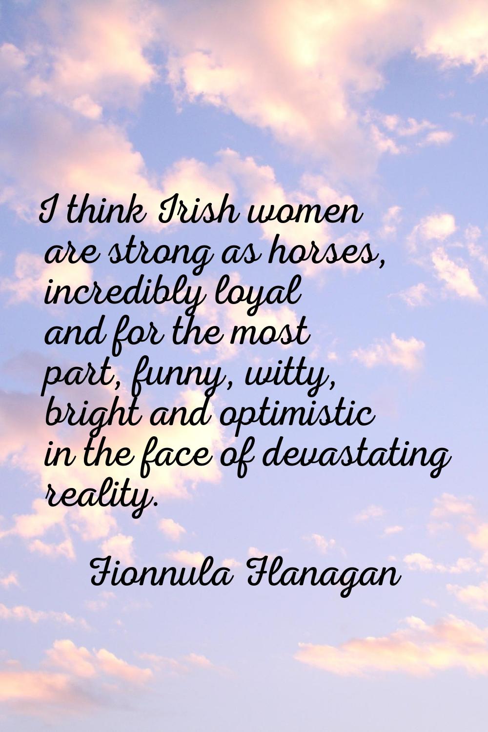 I think Irish women are strong as horses, incredibly loyal and for the most part, funny, witty, bri