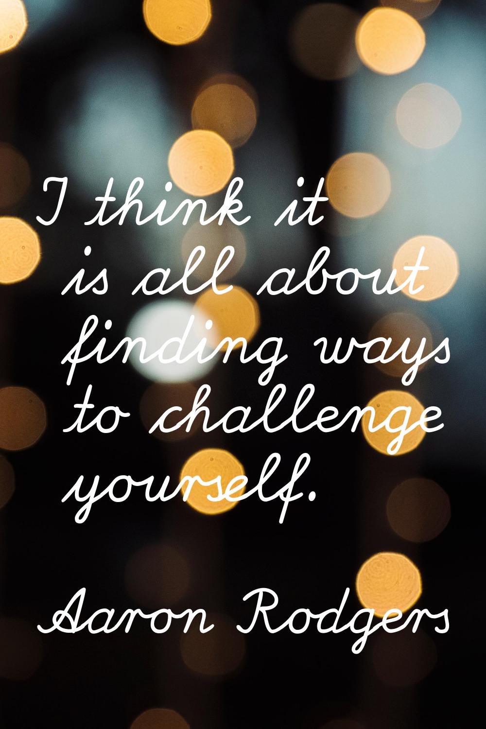 I think it is all about finding ways to challenge yourself.