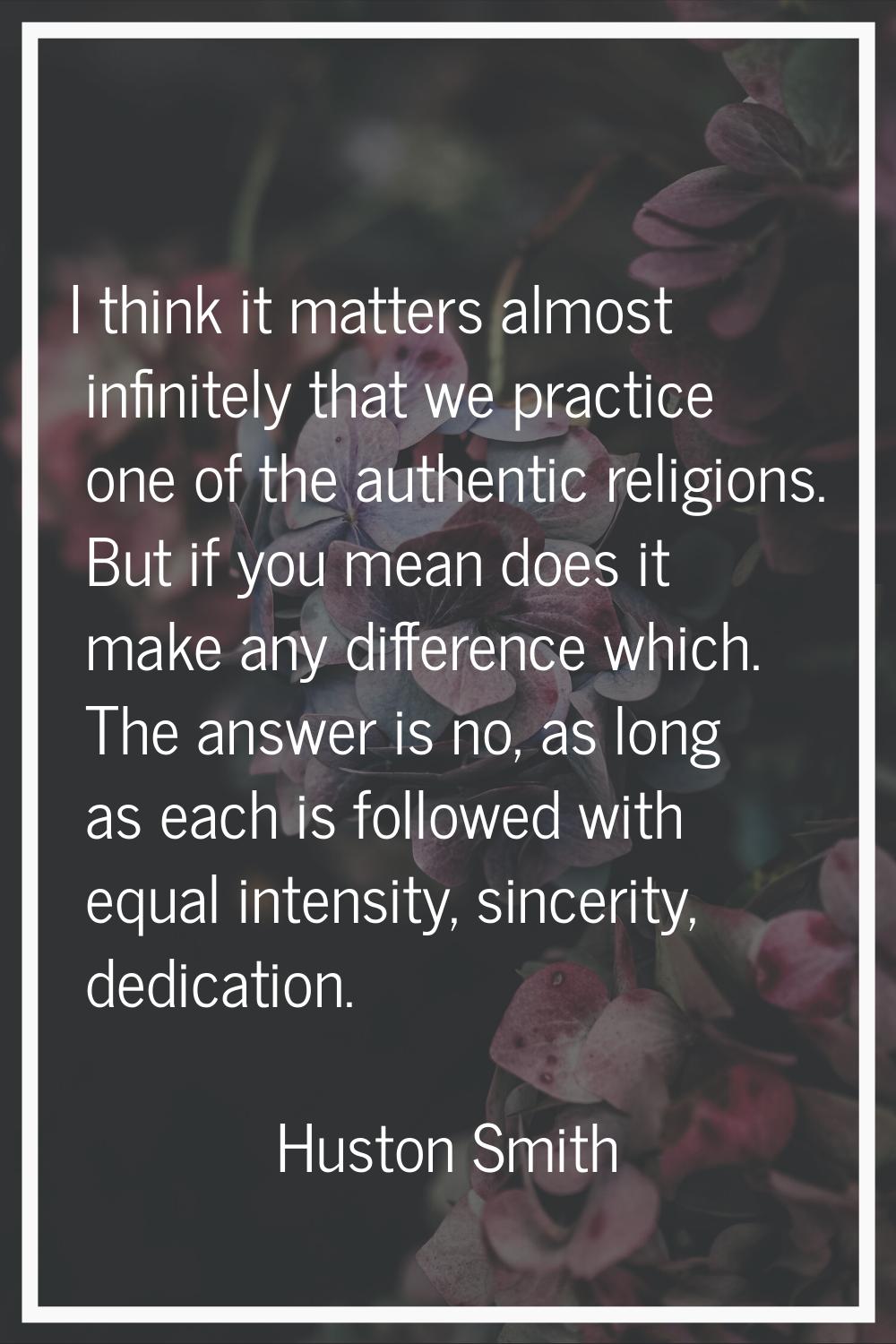 I think it matters almost infinitely that we practice one of the authentic religions. But if you me
