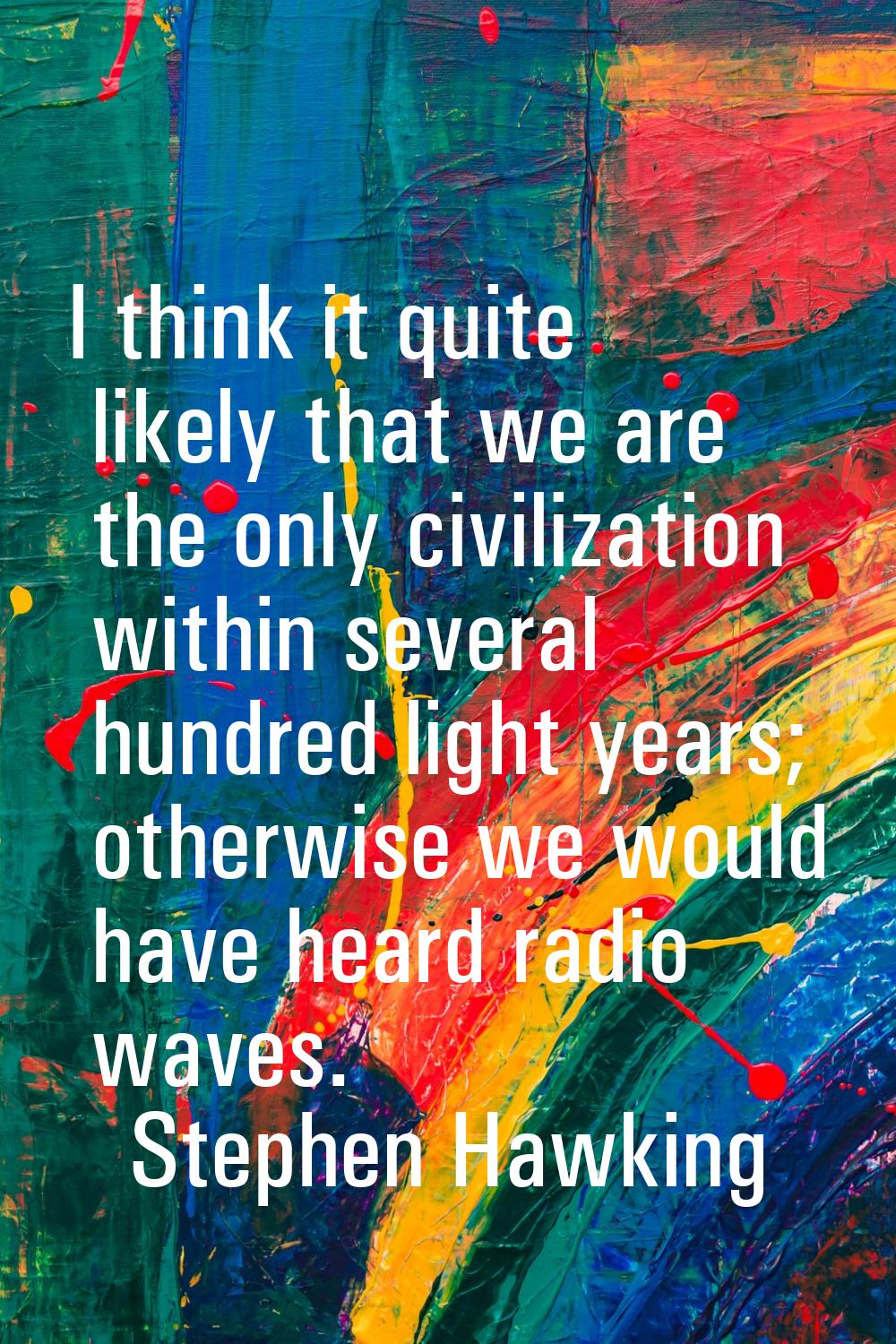 I think it quite likely that we are the only civilization within several hundred light years; other