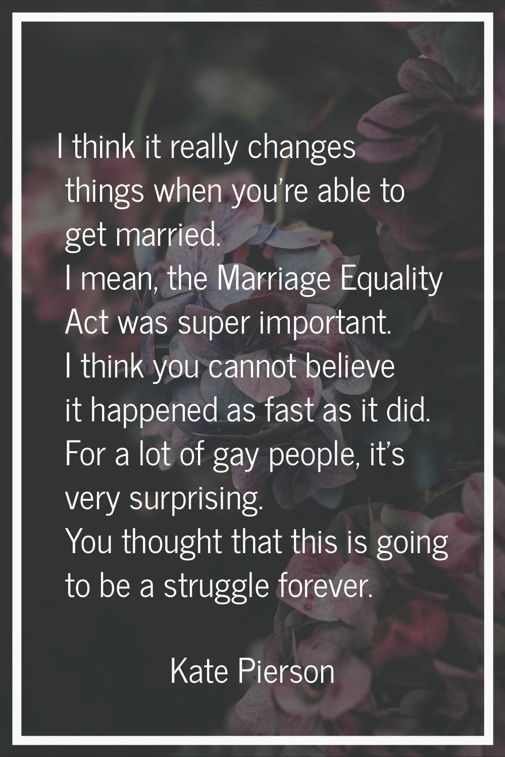 I think it really changes things when you're able to get married. I mean, the Marriage Equality Act