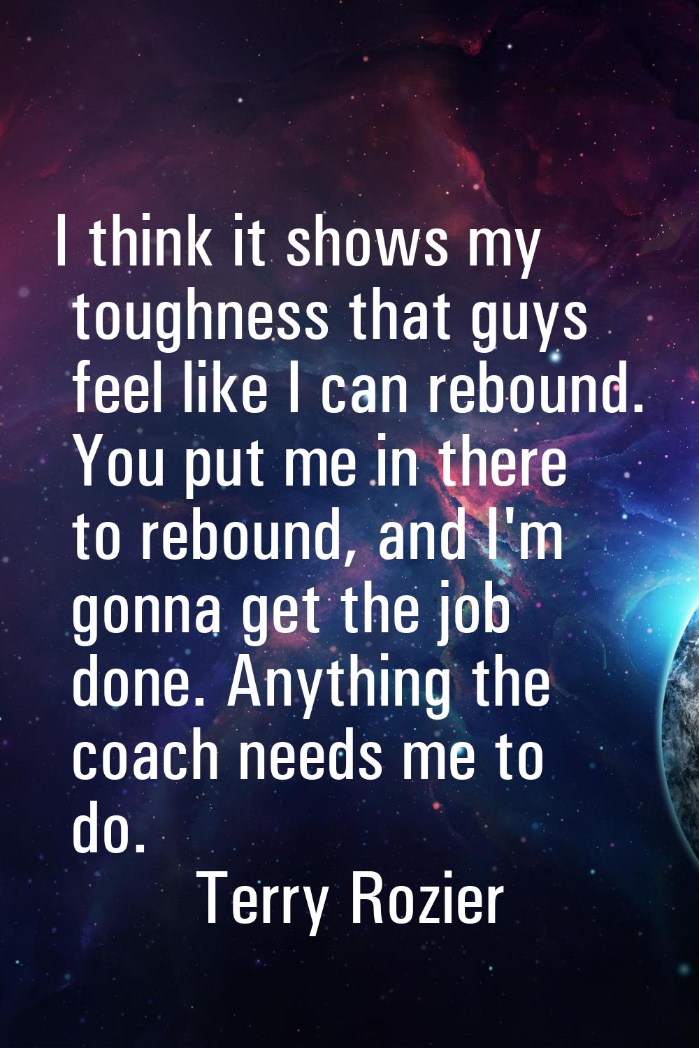 I think it shows my toughness that guys feel like I can rebound. You put me in there to rebound, an
