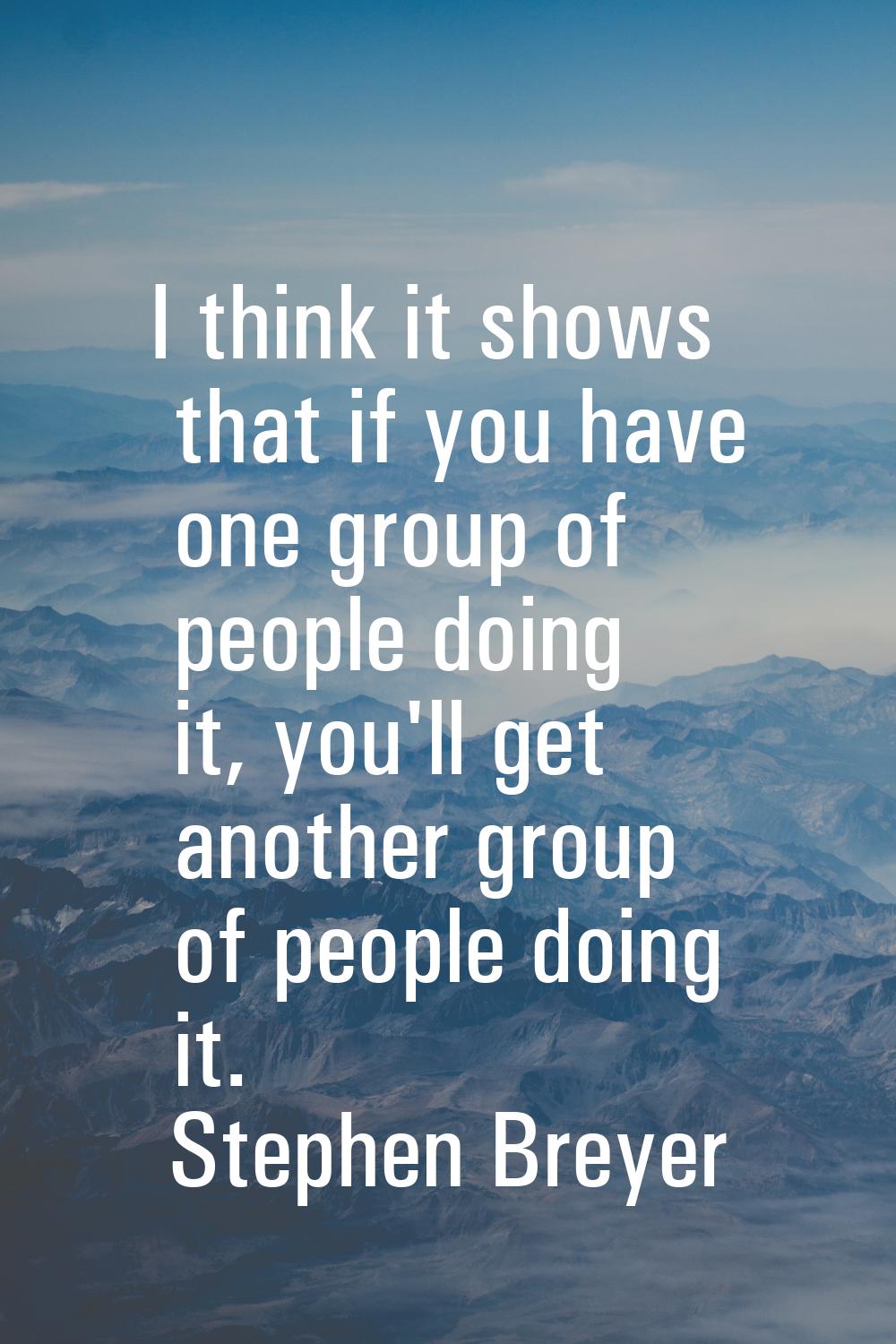 I think it shows that if you have one group of people doing it, you'll get another group of people 