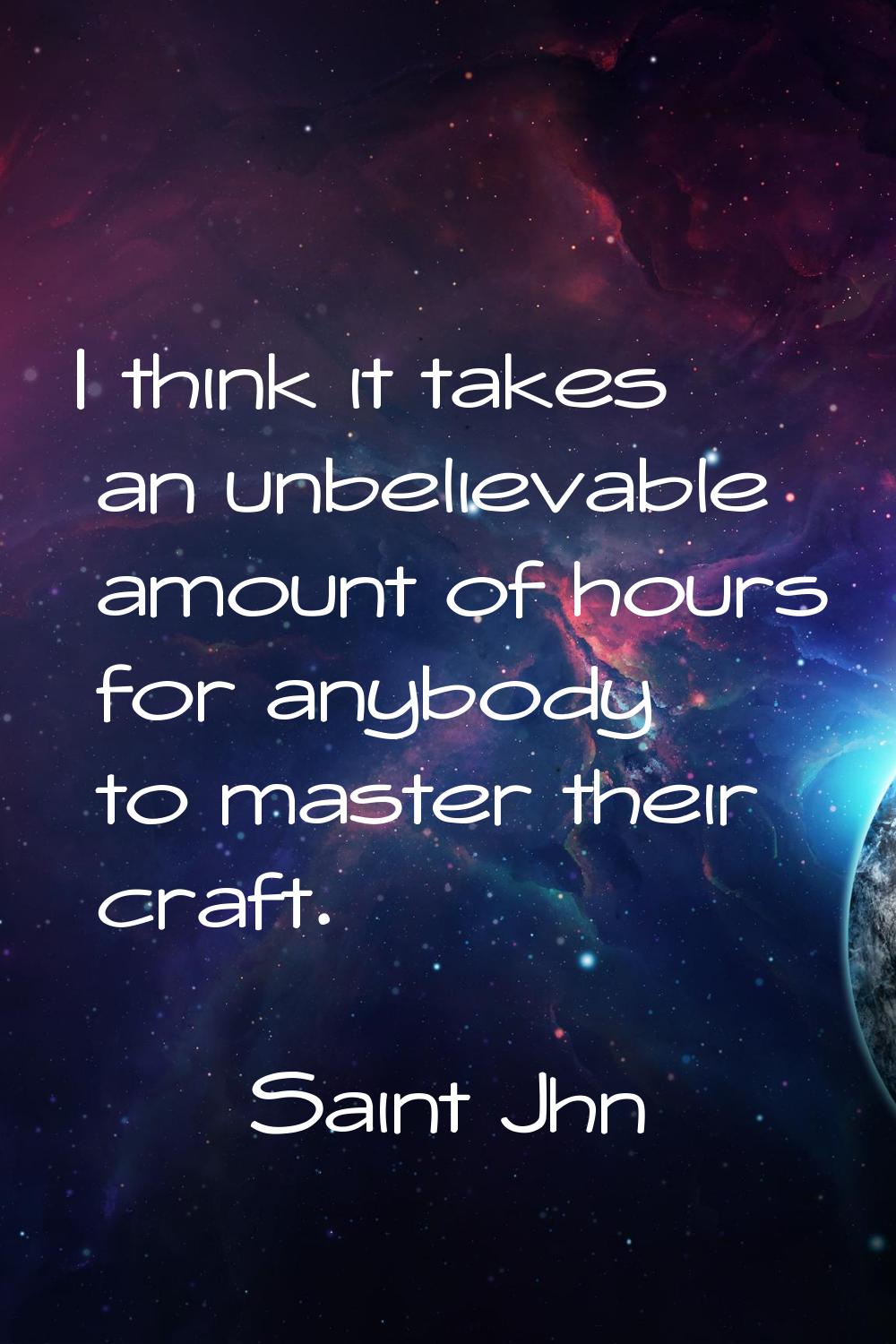 I think it takes an unbelievable amount of hours for anybody to master their craft.