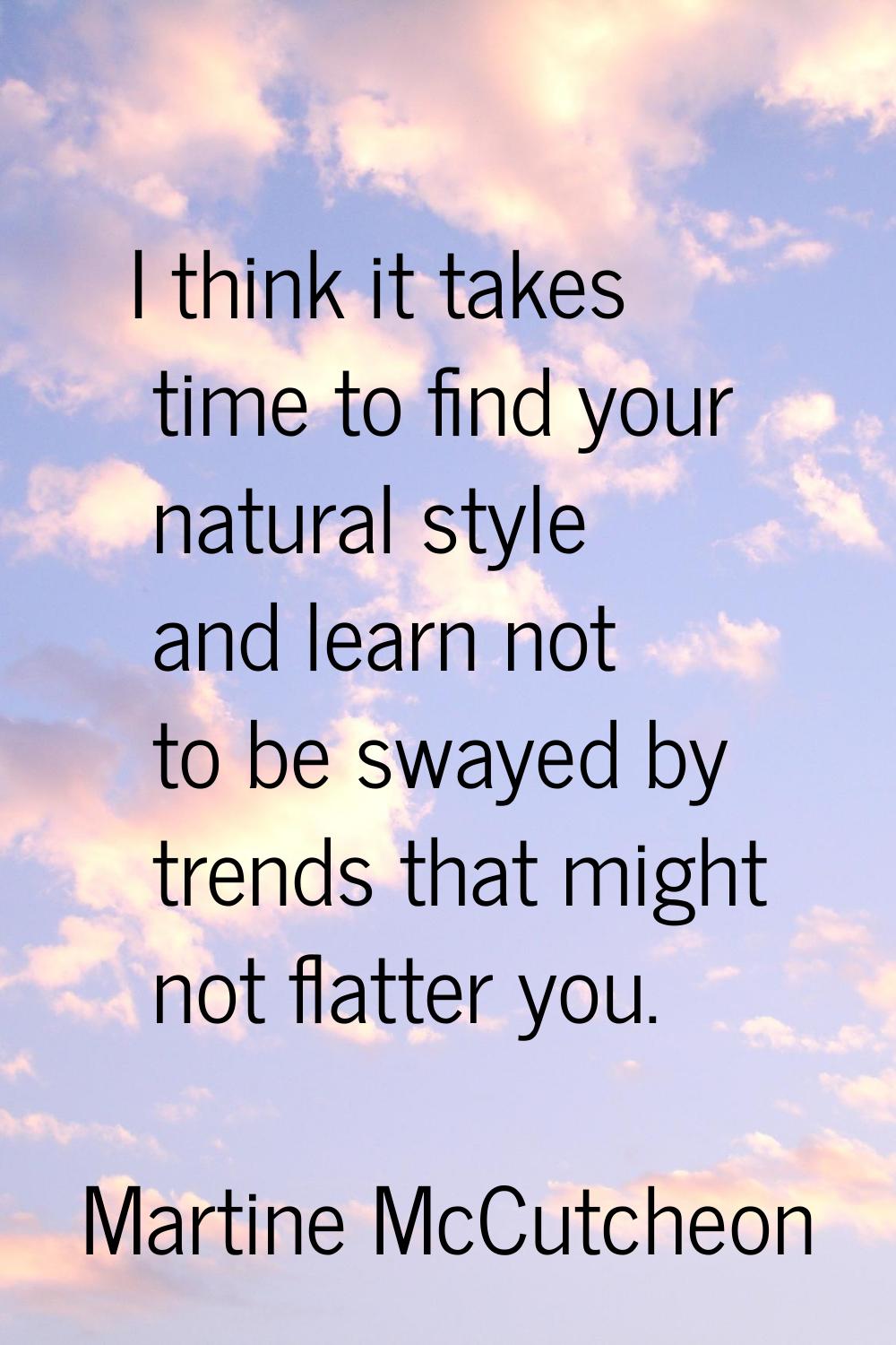 I think it takes time to find your natural style and learn not to be swayed by trends that might no