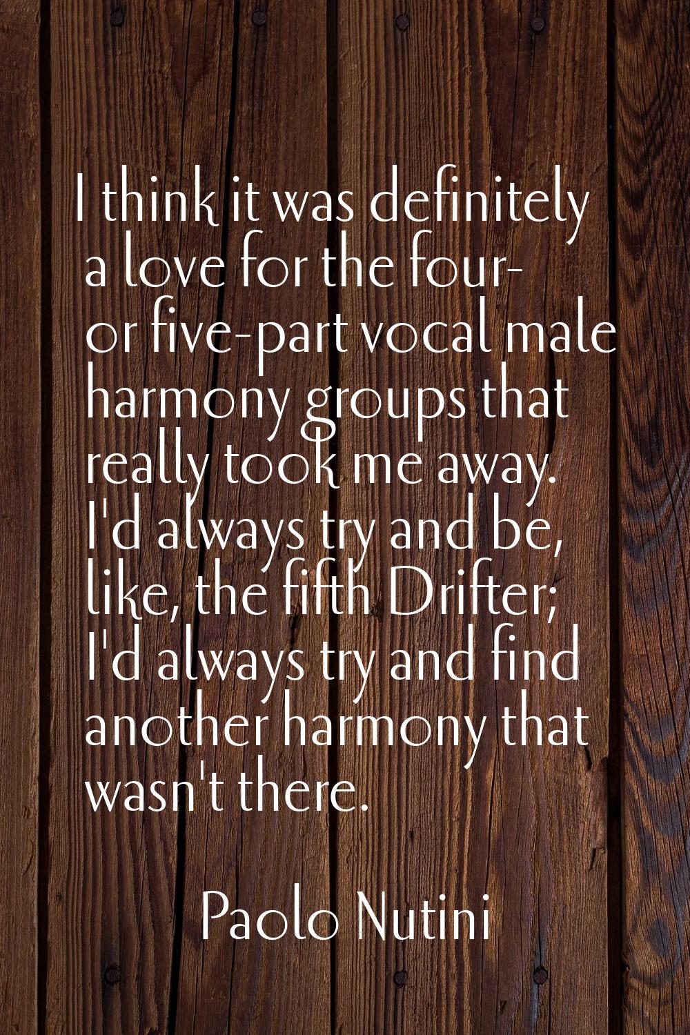 I think it was definitely a love for the four- or five-part vocal male harmony groups that really t