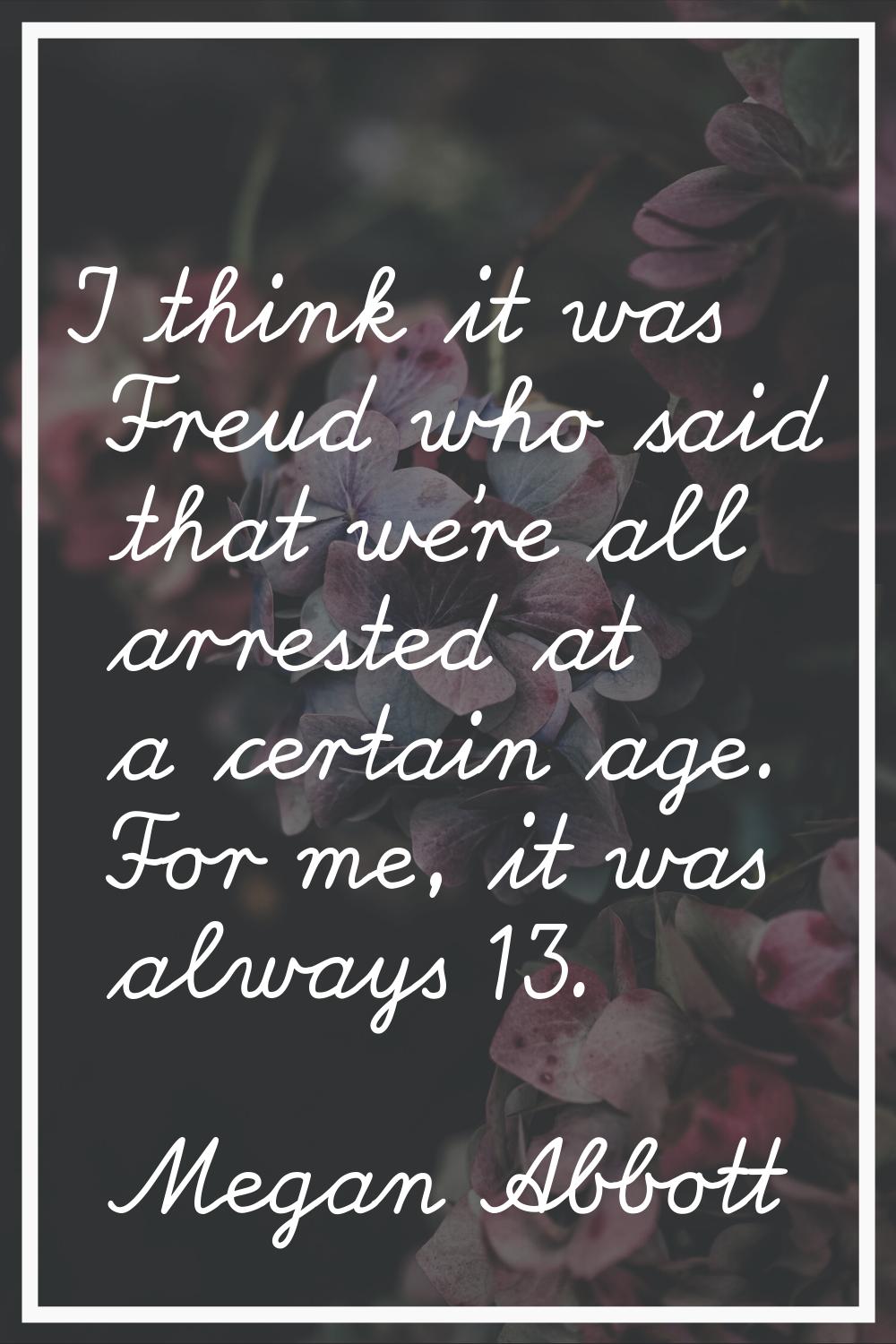 I think it was Freud who said that we're all arrested at a certain age. For me, it was always 13.