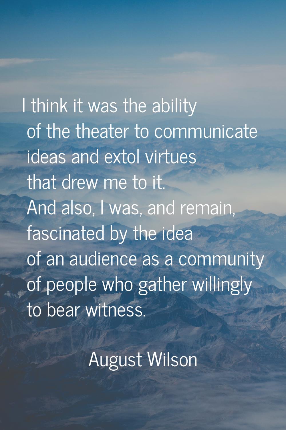 I think it was the ability of the theater to communicate ideas and extol virtues that drew me to it