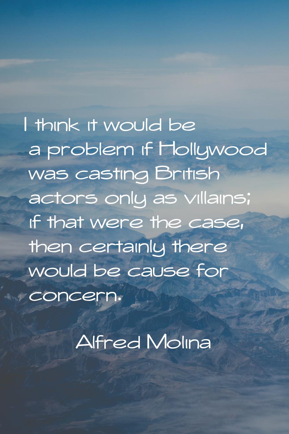 I think it would be a problem if Hollywood was casting British actors only as villains; if that wer