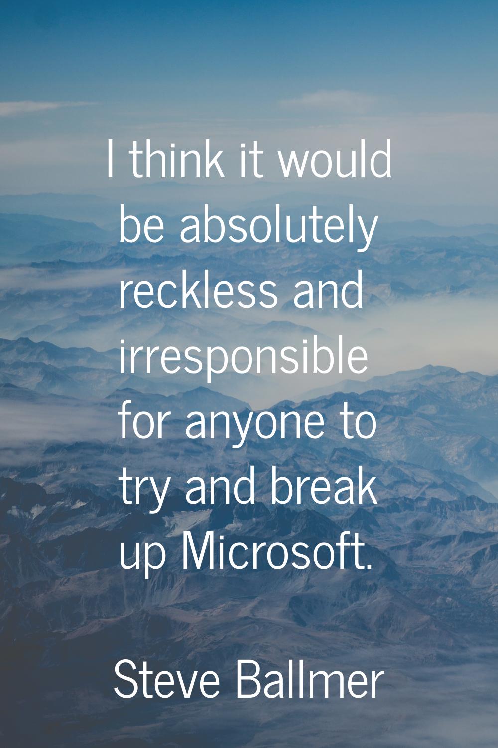 I think it would be absolutely reckless and irresponsible for anyone to try and break up Microsoft.