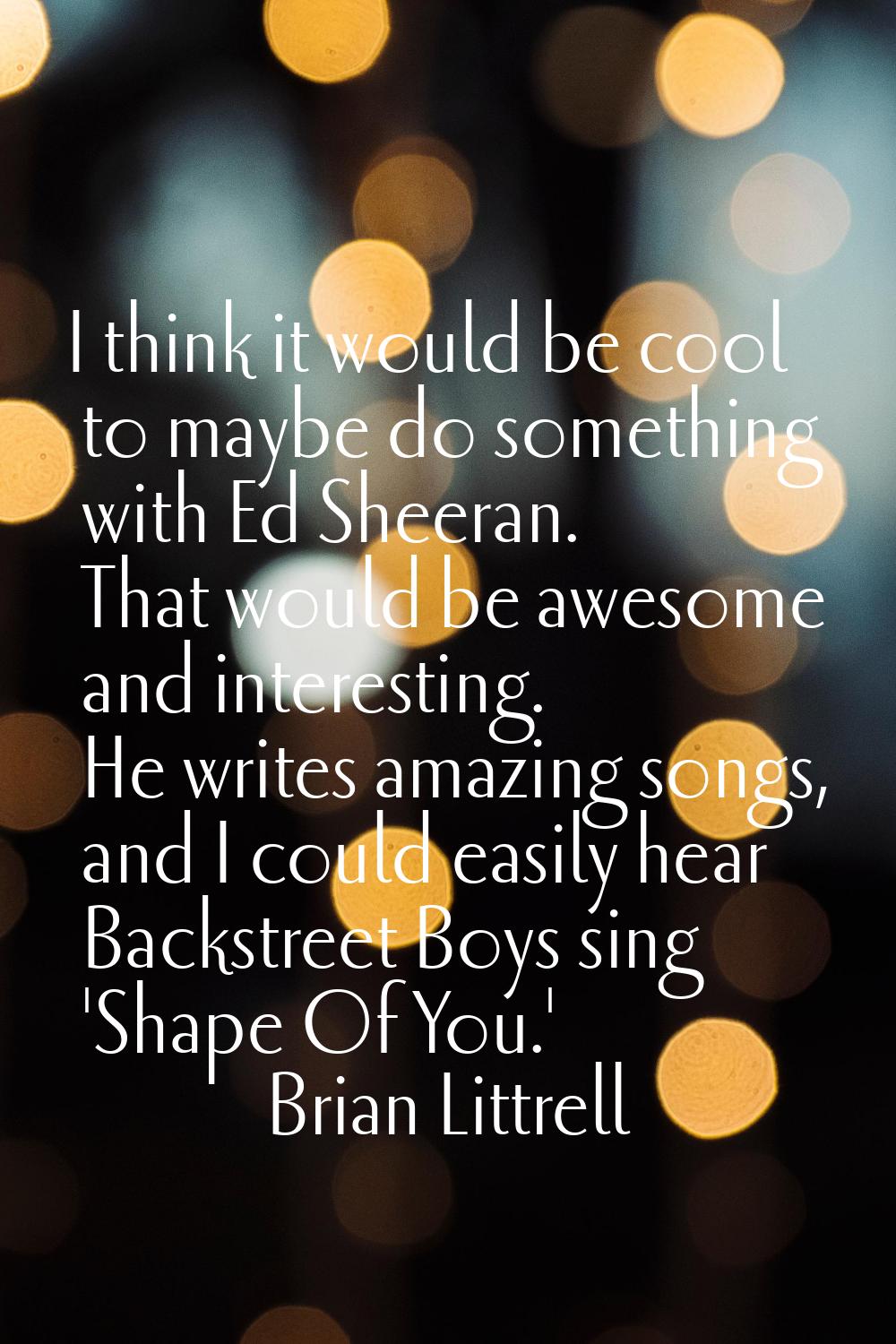 I think it would be cool to maybe do something with Ed Sheeran. That would be awesome and interesti