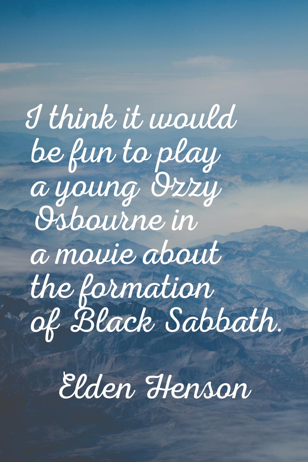 I think it would be fun to play a young Ozzy Osbourne in a movie about the formation of Black Sabba