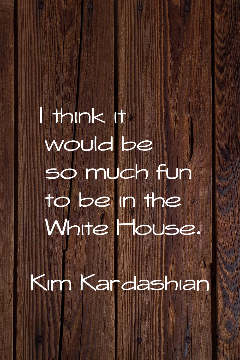 I think it would be so much fun to be in the White House.