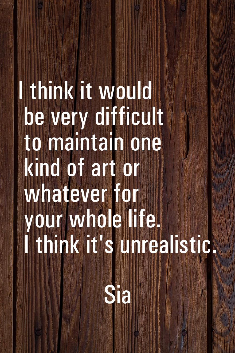 I think it would be very difficult to maintain one kind of art or whatever for your whole life. I t