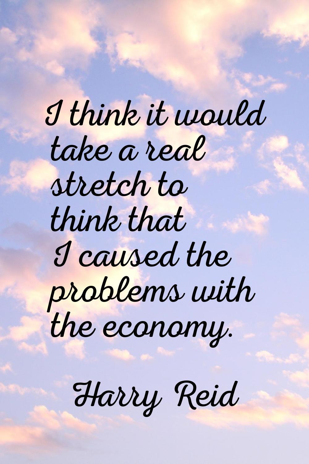 I think it would take a real stretch to think that I caused the problems with the economy.