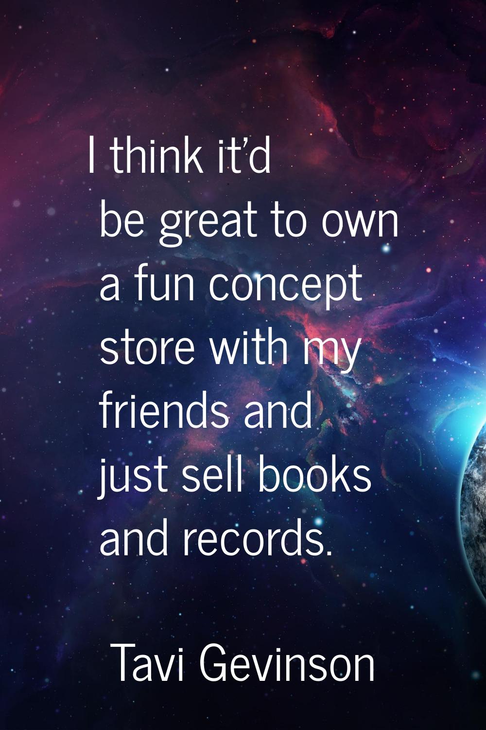 I think it'd be great to own a fun concept store with my friends and just sell books and records.