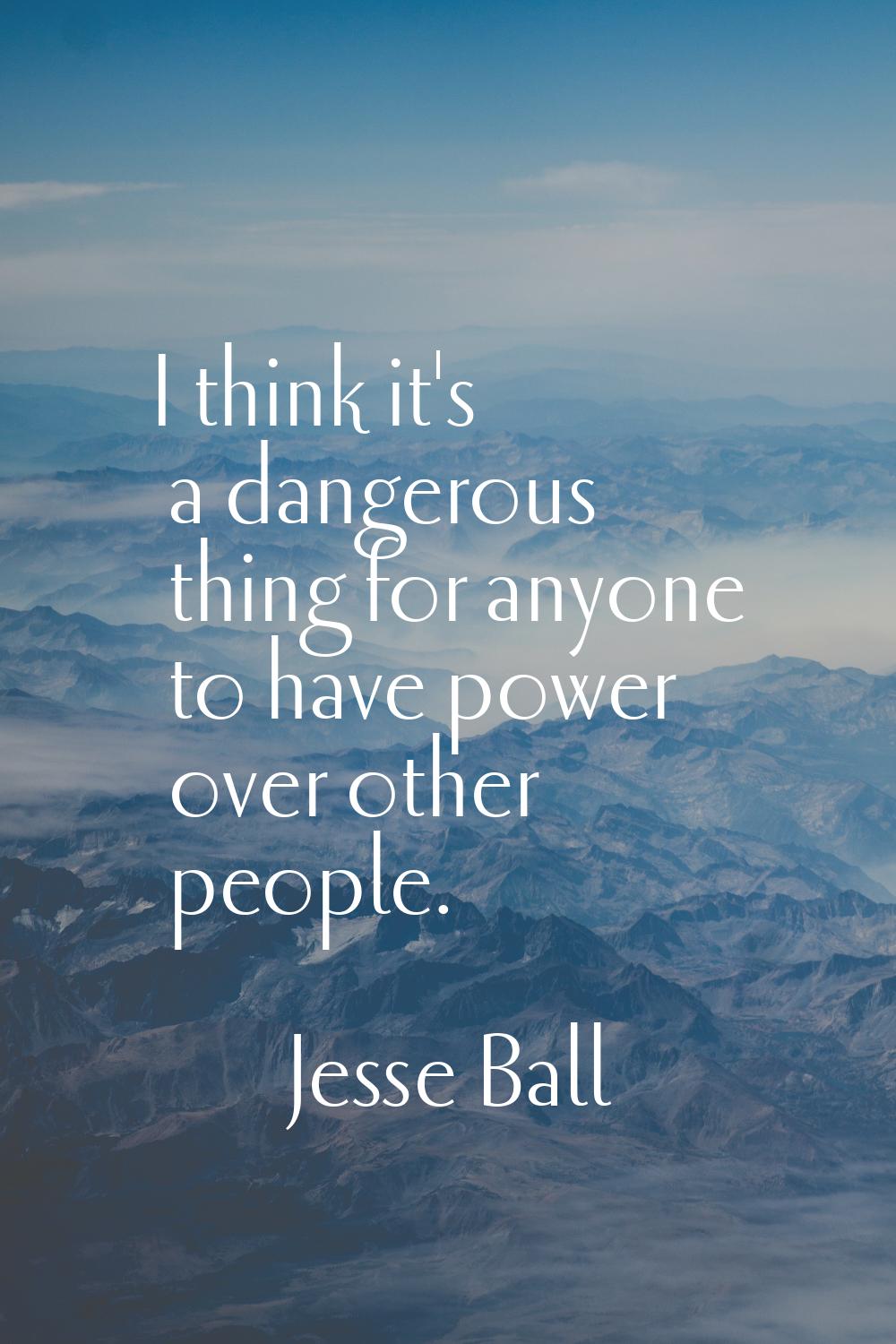I think it's a dangerous thing for anyone to have power over other people.