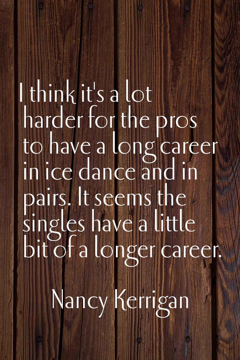 I think it's a lot harder for the pros to have a long career in ice dance and in pairs. It seems th