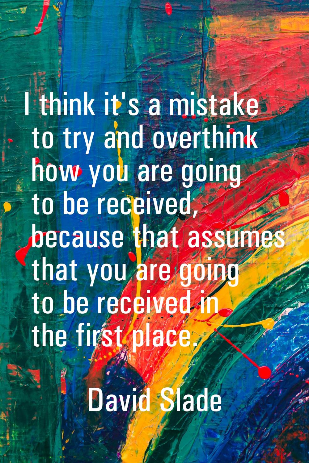 I think it's a mistake to try and overthink how you are going to be received, because that assumes 