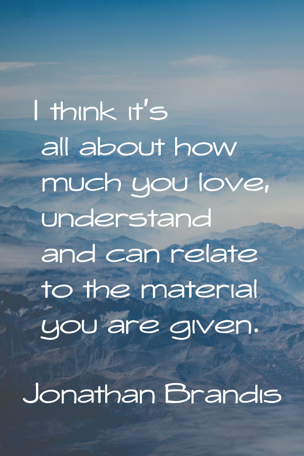 I think it's all about how much you love, understand and can relate to the material you are given.
