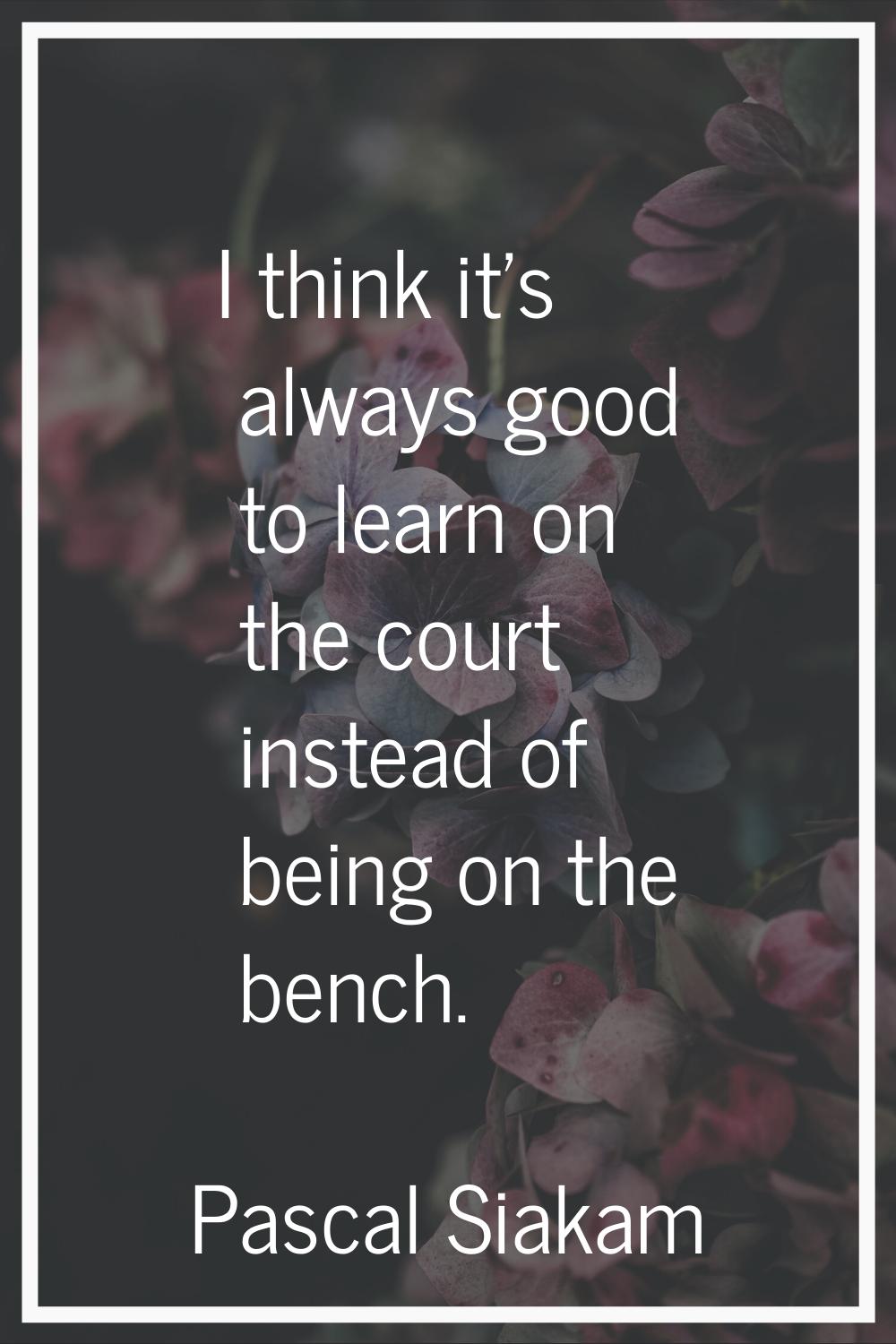 I think it's always good to learn on the court instead of being on the bench.