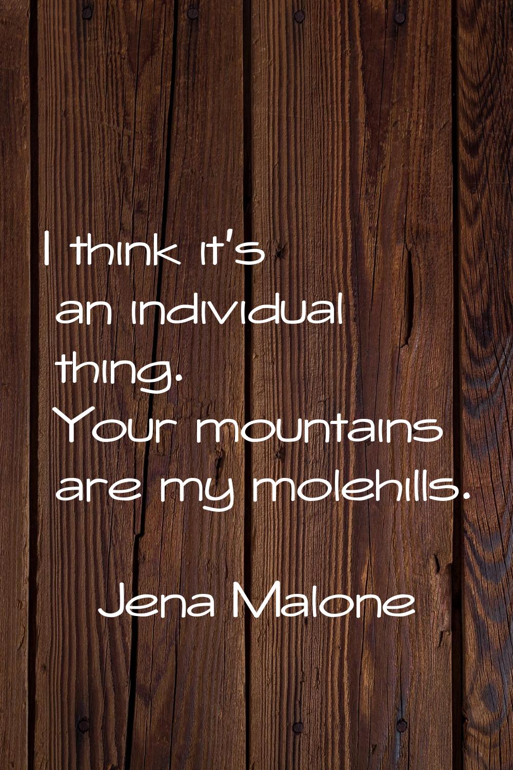 I think it's an individual thing. Your mountains are my molehills.