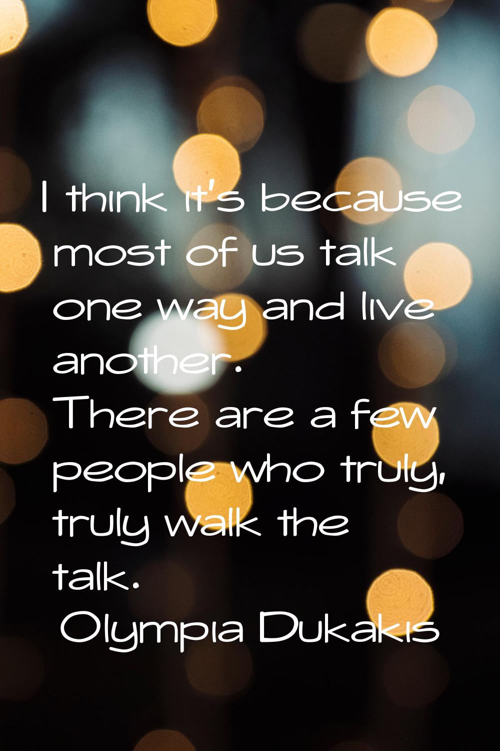 I think it's because most of us talk one way and live another. There are a few people who truly, tr