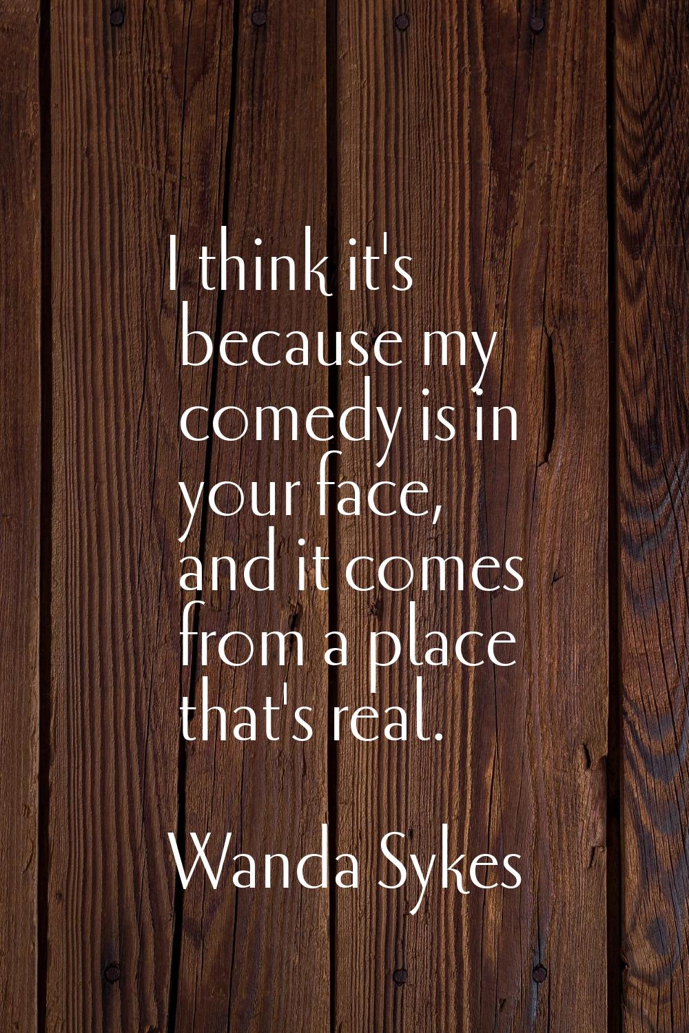 I think it's because my comedy is in your face, and it comes from a place that's real.