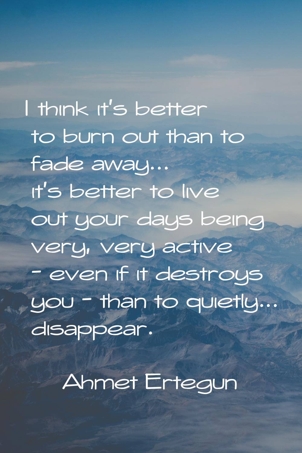 I think it's better to burn out than to fade away... it's better to live out your days being very, 
