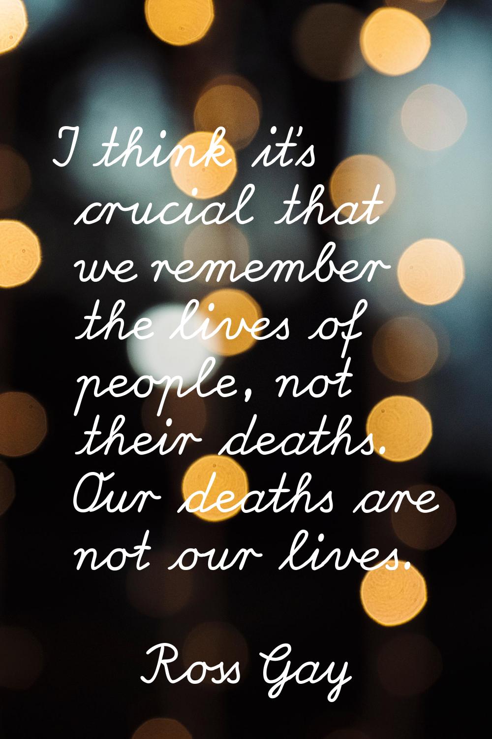 I think it's crucial that we remember the lives of people, not their deaths. Our deaths are not our