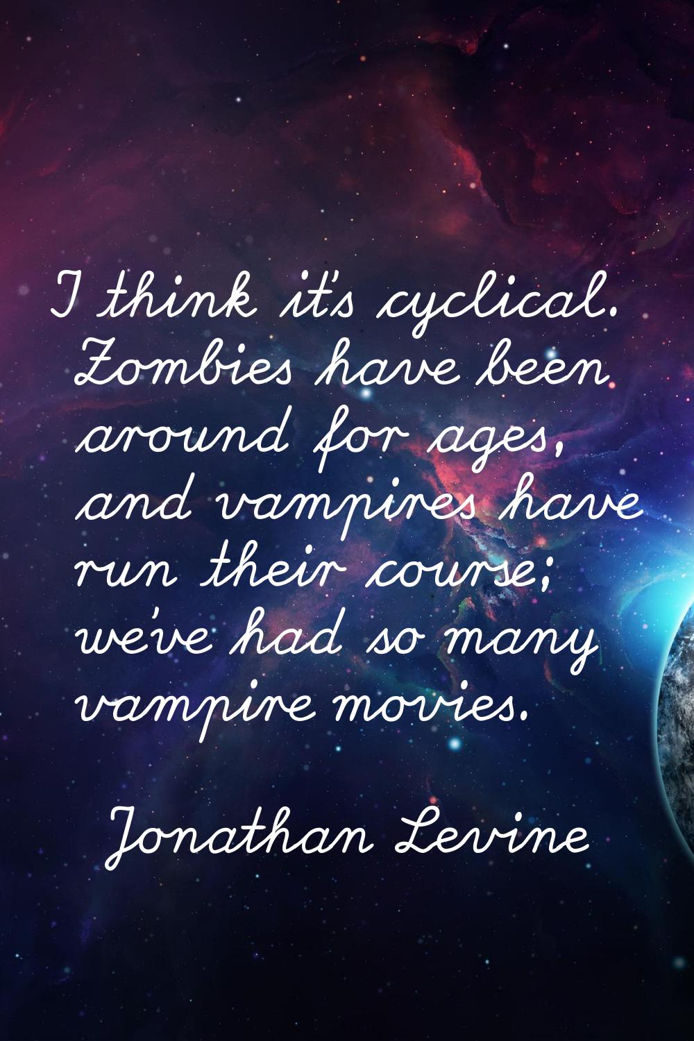 I think it's cyclical. Zombies have been around for ages, and vampires have run their course; we've