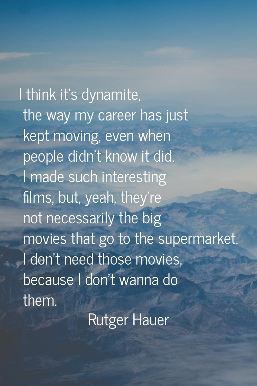 I think it's dynamite, the way my career has just kept moving, even when people didn't know it did.