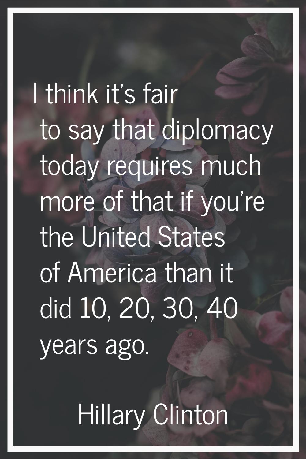 I think it's fair to say that diplomacy today requires much more of that if you're the United State