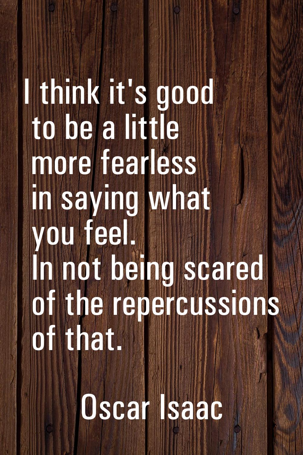 I think it's good to be a little more fearless in saying what you feel. In not being scared of the 